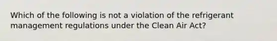 Which of the following is not a violation of the refrigerant management regulations under the Clean Air Act?