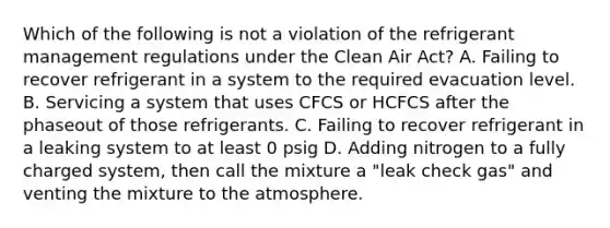 Which of the following is not a violation of the refrigerant management regulations under the Clean Air Act? A. Failing to recover refrigerant in a system to the required evacuation level. B. Servicing a system that uses CFCS or HCFCS after the phaseout of those refrigerants. C. Failing to recover refrigerant in a leaking system to at least 0 psig D. Adding nitrogen to a fully charged system, then call the mixture a "leak check gas" and venting the mixture to the atmosphere.