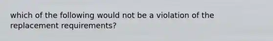 which of the following would not be a violation of the replacement requirements?