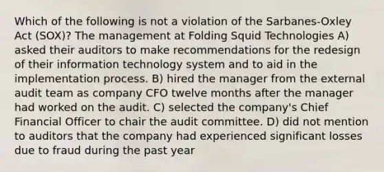 Which of the following is not a violation of the Sarbanes-Oxley Act (SOX)? The management at Folding Squid Technologies A) asked their auditors to make recommendations for the redesign of their information technology system and to aid in the implementation process. B) hired the manager from the external audit team as company CFO twelve months after the manager had worked on the audit. C) selected the company's Chief Financial Officer to chair the audit committee. D) did not mention to auditors that the company had experienced significant losses due to fraud during the past year