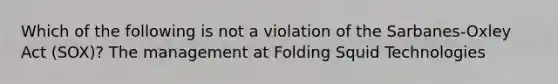 Which of the following is not a violation of the Sarbanes-Oxley Act (SOX)? The management at Folding Squid Technologies