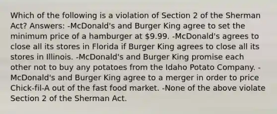 Which of the following is a violation of Section 2 of the Sherman Act? Answers: -McDonald's and Burger King agree to set the minimum price of a hamburger at 9.99. -McDonald's agrees to close all its stores in Florida if Burger King agrees to close all its stores in Illinois. -McDonald's and Burger King promise each other not to buy any potatoes from the Idaho Potato Company. -McDonald's and Burger King agree to a merger in order to price Chick-fil-A out of the fast food market. -None of the above violate Section 2 of the Sherman Act.