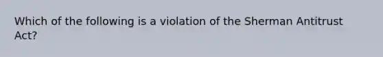 Which of the following is a violation of the Sherman Antitrust Act?