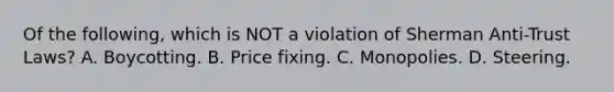 Of the following, which is NOT a violation of Sherman Anti-Trust Laws? A. Boycotting. B. Price fixing. C. Monopolies. D. Steering.