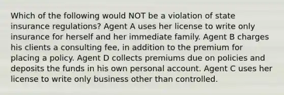 Which of the following would NOT be a violation of state insurance regulations? Agent A uses her license to write only insurance for herself and her immediate family. Agent B charges his clients a consulting fee, in addition to the premium for placing a policy. Agent D collects premiums due on policies and deposits the funds in his own personal account. Agent C uses her license to write only business other than controlled.