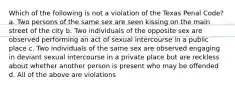 Which of the following is not a violation of the Texas Penal Code? a. Two persons of the same sex are seen kissing on the main street of the city b. Two individuals of the opposite sex are observed performing an act of sexual intercourse in a public place c. Two individuals of the same sex are observed engaging in deviant sexual intercourse in a private place but are reckless about whether another person is present who may be offended d. All of the above are violations