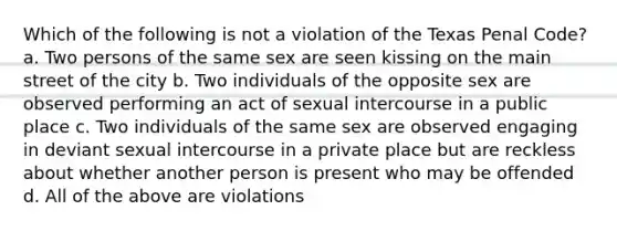 Which of the following is not a violation of the Texas Penal Code? a. Two persons of the same sex are seen kissing on the main street of the city b. Two individuals of the opposite sex are observed performing an act of sexual intercourse in a public place c. Two individuals of the same sex are observed engaging in deviant sexual intercourse in a private place but are reckless about whether another person is present who may be offended d. All of the above are violations