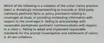 Which of the following is a violation of the unfair claims practice laws? a. Knowingly misrepresenting to insureds or third-party claimants pertinent facts or policy provisions relating to coverages at issue, or providing misleading information with respect to the coverages b. Failing to acknowledge with reasonable promptness pertinent communications with respect to a claim c. Failing to adopt and implement reasonable standards for the prompt investigation and settlement of claims d. All are violations