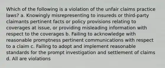 Which of the following is a violation of the unfair claims practice laws? a. Knowingly misrepresenting to insureds or third-party claimants pertinent facts or policy provisions relating to coverages at issue, or providing misleading information with respect to the coverages b. Failing to acknowledge with reasonable promptness pertinent communications with respect to a claim c. Failing to adopt and implement reasonable standards for the prompt investigation and settlement of claims d. All are violations