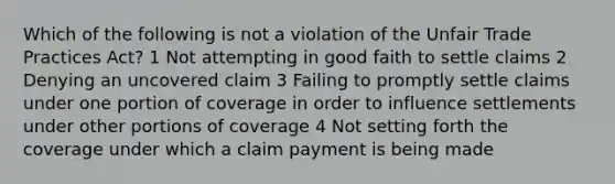 Which of the following is not a violation of the Unfair Trade Practices Act? 1 Not attempting in good faith to settle claims 2 Denying an uncovered claim 3 Failing to promptly settle claims under one portion of coverage in order to influence settlements under other portions of coverage 4 Not setting forth the coverage under which a claim payment is being made