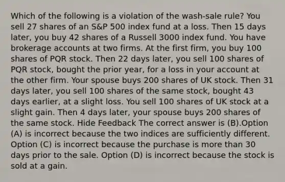 Which of the following is a violation of the wash-sale rule? You sell 27 shares of an S&P 500 index fund at a loss. Then 15 days later, you buy 42 shares of a Russell 3000 index fund. You have brokerage accounts at two firms. At the first firm, you buy 100 shares of PQR stock. Then 22 days later, you sell 100 shares of PQR stock, bought the prior year, for a loss in your account at the other firm. Your spouse buys 200 shares of UK stock. Then 31 days later, you sell 100 shares of the same stock, bought 43 days earlier, at a slight loss. You sell 100 shares of UK stock at a slight gain. Then 4 days later, your spouse buys 200 shares of the same stock. Hide Feedback The correct answer is (B).Option (A) is incorrect because the two indices are sufficiently different. Option (C) is incorrect because the purchase is more than 30 days prior to the sale. Option (D) is incorrect because the stock is sold at a gain.