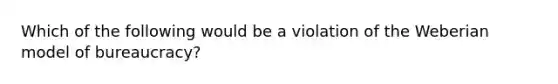 Which of the following would be a violation of the Weberian model of bureaucracy?