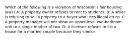 Which of the following is a violation of Wisconsin's fair housing laws? A: A property owner refuses to rent to students. B: A seller is refusing to sell a property to a buyer who uses illegal drugs. C: A property manager will not show an upper-level two-bedroom unit to a single mother of two. D: A licensee refuses to list a house for a married couple because they smoke.