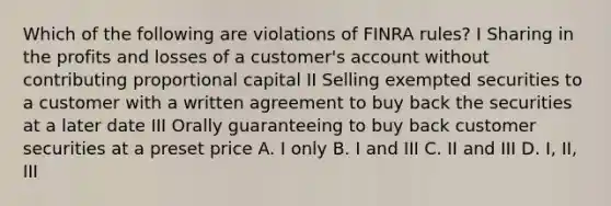 Which of the following are violations of FINRA rules? I Sharing in the profits and losses of a customer's account without contributing proportional capital II Selling exempted securities to a customer with a written agreement to buy back the securities at a later date III Orally guaranteeing to buy back customer securities at a preset price A. I only B. I and III C. II and III D. I, II, III