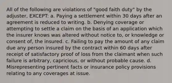 All of the following are violations of "good faith duty" by the adjuster, EXCEPT: a. Paying a settlement within 30 days after an agreement is reduced to writing. b. Denying coverage or attempting to settle a claim on the basis of an application which the insurer knows was altered without notice to, or knowledge or consent of, the insured. c. Failing to pay the amount of any claim due any person insured by the contract within 60 days after receipt of satisfactory proof of loss from the claimant when such failure is arbitrary, capricious, or without probable cause. d. Misrepresenting pertinent facts or insurance policy provisions relating to any coverages at issue.