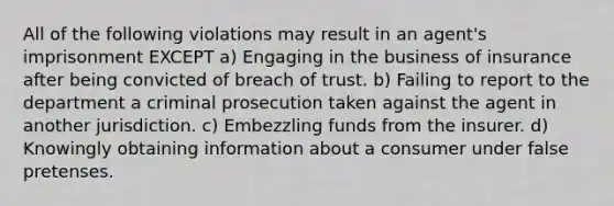 All of the following violations may result in an agent's imprisonment EXCEPT a) Engaging in the business of insurance after being convicted of breach of trust. b) Failing to report to the department a criminal prosecution taken against the agent in another jurisdiction. c) Embezzling funds from the insurer. d) Knowingly obtaining information about a consumer under false pretenses.