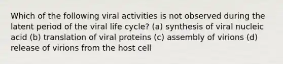 Which of the following viral activities is not observed during the latent period of the viral life cycle? (a) synthesis of viral nucleic acid (b) translation of viral proteins (c) assembly of virions (d) release of virions from the host cell