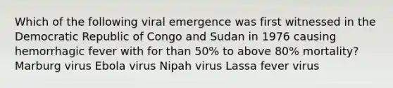 Which of the following viral emergence was first witnessed in the Democratic Republic of Congo and Sudan in 1976 causing hemorrhagic fever with for than 50% to above 80% mortality? Marburg virus Ebola virus Nipah virus Lassa fever virus