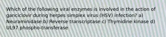 Which of the following viral enzymes is involved in the action of ganciclovir during herpes simplex virus (HSV) infection? a) Neuraminidase b) Reverse transcriptase c) Thymidine kinase d) UL97 phospho-transferase