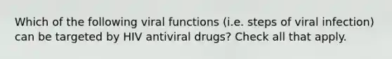 Which of the following viral functions (i.e. steps of viral infection) can be targeted by HIV antiviral drugs? Check all that apply.