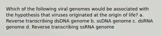 Which of the following viral genomes would be associated with the hypothesis that viruses originated at the origin of life? a. Reverse transcribing dsDNA genome b. ssDNA genome c. dsRNA genome d. Reverse transcribing ssRNA genome