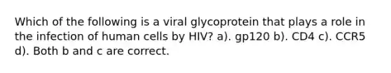 Which of the following is a viral glycoprotein that plays a role in the infection of human cells by HIV? a). gp120 b). CD4 c). CCR5 d). Both b and c are correct.