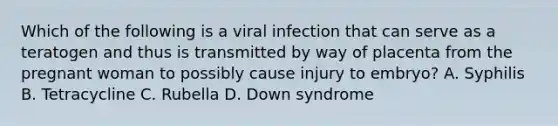 Which of the following is a viral infection that can serve as a teratogen and thus is transmitted by way of placenta from the pregnant woman to possibly cause injury to embryo? A. Syphilis B. Tetracycline C. Rubella D. Down syndrome