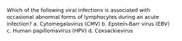 Which of the following viral infections is associated with occasional abnormal forms of lymphocytes during an acute infection? a. Cytomegalovirus (CMV) b. Epstein-Barr virus (EBV) c. Human papillomavirus (HPV) d. Coxsackievirus