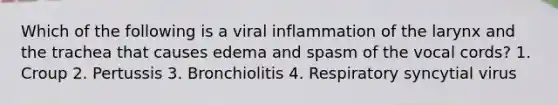 Which of the following is a viral inflammation of the larynx and the trachea that causes edema and spasm of the vocal cords? 1. Croup 2. Pertussis 3. Bronchiolitis 4. Respiratory syncytial virus