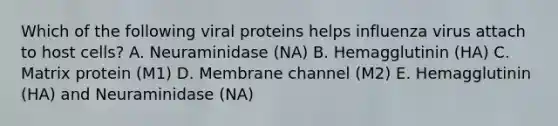 Which of the following viral proteins helps influenza virus attach to host cells? A. Neuraminidase (NA) B. Hemagglutinin (HA) C. Matrix protein (M1) D. Membrane channel (M2) E. Hemagglutinin (HA) and Neuraminidase (NA)