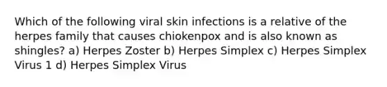 Which of the following viral skin infections is a relative of the herpes family that causes chiokenpox and is also known as shingles? a) Herpes Zoster b) Herpes Simplex c) Herpes Simplex Virus 1 d) Herpes Simplex Virus