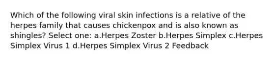 Which of the following viral skin infections is a relative of the herpes family that causes chickenpox and is also known as shingles? Select one: a.Herpes Zoster b.Herpes Simplex c.Herpes Simplex Virus 1 d.Herpes Simplex Virus 2 Feedback