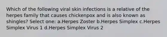 Which of the following viral skin infections is a relative of the herpes family that causes chickenpox and is also known as shingles? Select one: a.Herpes Zoster b.Herpes Simplex c.Herpes Simplex Virus 1 d.Herpes Simplex Virus 2