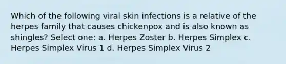 Which of the following viral skin infections is a relative of the herpes family that causes chickenpox and is also known as shingles? Select one: a. Herpes Zoster b. Herpes Simplex c. Herpes Simplex Virus 1 d. Herpes Simplex Virus 2