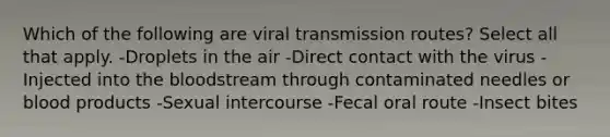 Which of the following are viral transmission routes? Select all that apply. -Droplets in the air -Direct contact with the virus -Injected into the bloodstream through contaminated needles or blood products -Sexual intercourse -Fecal oral route -Insect bites