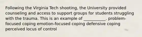 Following the Virginia Tech shooting, the University provided counseling and access to support groups for students struggling with the trauma. This is an example of ___________. problem-focused coping emotion-focused coping defensive coping perceived locus of control