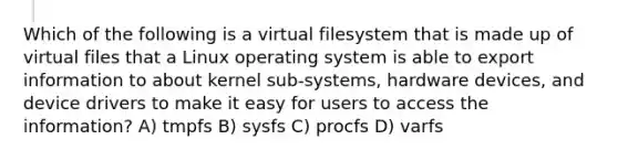 Which of the following is a virtual filesystem that is made up of virtual files that a Linux operating system is able to export information to about kernel sub-systems, hardware devices, and device drivers to make it easy for users to access the information? A) tmpfs B) sysfs C) procfs D) varfs