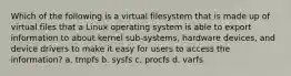 Which of the following is a virtual filesystem that is made up of virtual files that a Linux operating system is able to export information to about kernel sub-systems, hardware devices, and device drivers to make it easy for users to access the information? a. tmpfs b. sysfs c. procfs d. varfs