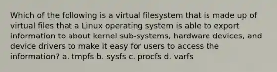 Which of the following is a virtual filesystem that is made up of virtual files that a Linux operating system is able to export information to about kernel sub-systems, hardware devices, and device drivers to make it easy for users to access the information? a. tmpfs b. sysfs c. procfs d. varfs