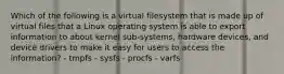 Which of the following is a virtual filesystem that is made up of virtual files that a Linux operating system is able to export information to about kernel sub-systems, hardware devices, and device drivers to make it easy for users to access the information? - tmpfs - sysfs - procfs - varfs