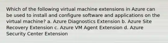 Which of the following virtual machine extensions in Azure can be used to install and configure software and applications on the virtual machine? a. Azure Diagnostics Extension b. Azure Site Recovery Extension c. Azure VM Agent Extension d. Azure Security Center Extension