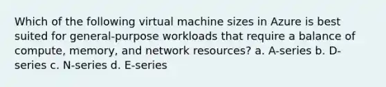 Which of the following virtual machine sizes in Azure is best suited for general-purpose workloads that require a balance of compute, memory, and network resources? a. A-series b. D-series c. N-series d. E-series