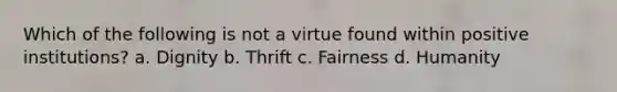 Which of the following is not a virtue found within positive institutions? a. Dignity b. Thrift c. Fairness d. Humanity