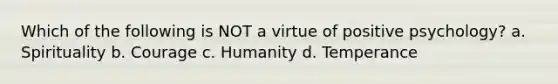 Which of the following is NOT a virtue of positive psychology? a. Spirituality b. Courage c. Humanity d. Temperance