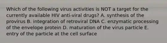 Which of the following virus activities is NOT a target for the currently available HIV anti-viral drugs? A. synthesis of the provirus B. integration of retroviral DNA C. enzymatic processing of the envelope protein D. maturation of the virus particle E. entry of the particle at the cell surface