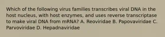 Which of the following virus families transcribes viral DNA in the host nucleus, with host enzymes, and uses reverse transcriptase to make viral DNA from mRNA? A. Reoviridae B. Papovaviridae C. Parvoviridae D. Hepadnaviridae