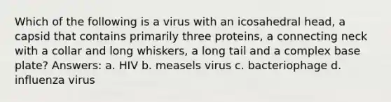 Which of the following is a virus with an icosahedral head, a capsid that contains primarily three proteins, a connecting neck with a collar and long whiskers, a long tail and a complex base plate? Answers: a. HIV b. measels virus c. bacteriophage d. influenza virus