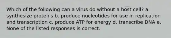 Which of the following can a virus do without a host cell? a. synthesize proteins b. produce nucleotides for use in replication and transcription c. produce ATP for energy d. transcribe DNA e. None of the listed responses is correct.