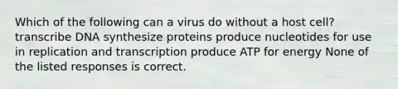 Which of the following can a virus do without a host cell? transcribe DNA synthesize proteins produce nucleotides for use in replication and transcription produce ATP for energy None of the listed responses is correct.