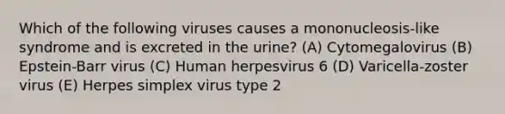 Which of the following viruses causes a mononucleosis-like syndrome and is excreted in the urine? (A) Cytomegalovirus (B) Epstein-Barr virus (C) Human herpesvirus 6 (D) Varicella-zoster virus (E) Herpes simplex virus type 2